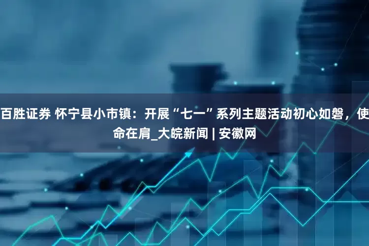 百胜证券 怀宁县小市镇：开展“七一”系列主题活动初心如磐，使命在肩_大皖新闻 | 安徽网