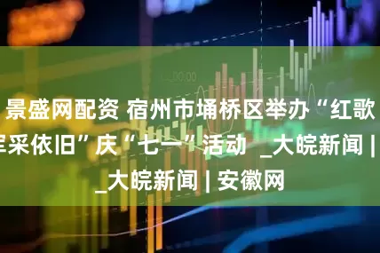 景盛网配资 宿州市埇桥区举办“红歌嘹亮 军采依旧”庆“七一”活动  _大皖新闻 | 安徽网