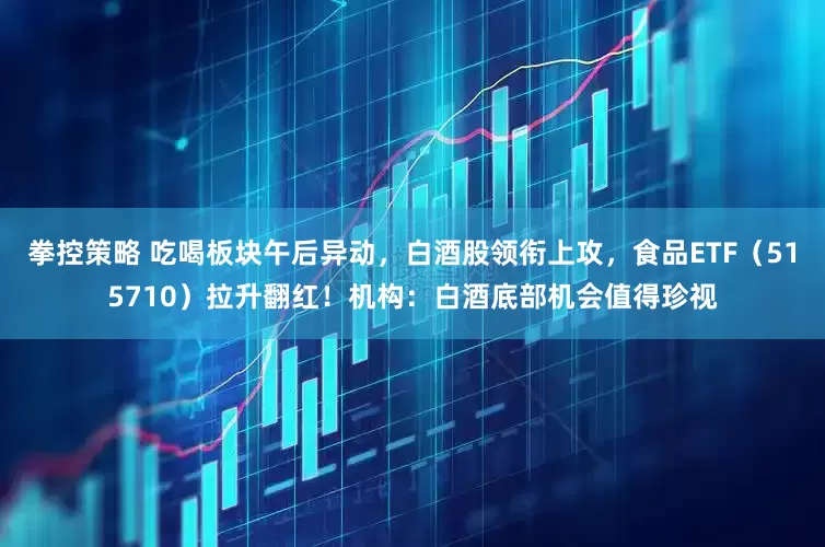 拳控策略 吃喝板块午后异动，白酒股领衔上攻，食品ETF（515710）拉升翻红！机构：白酒底部机会值得珍视