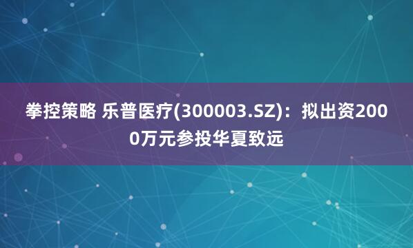 拳控策略 乐普医疗(300003.SZ)：拟出资2000万元参投华夏致远