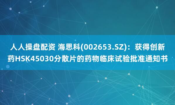 人人操盘配资 海思科(002653.SZ)：获得创新药HSK45030分散片的药物临床试验批准通知书
