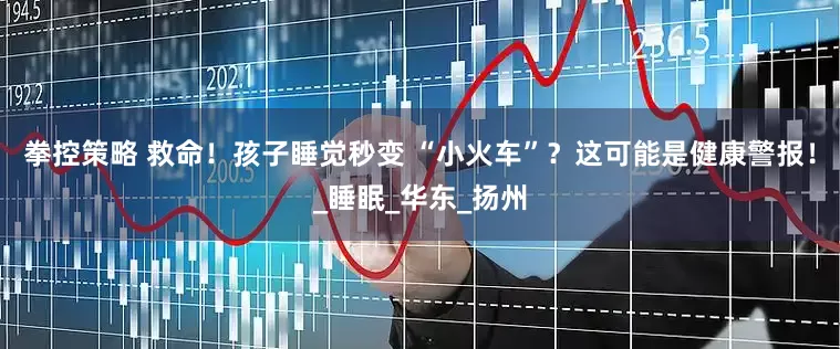 拳控策略 救命！孩子睡觉秒变 “小火车”？这可能是健康警报！_睡眠_华东_扬州