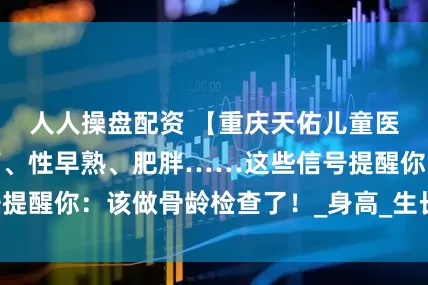 人人操盘配资 【重庆天佑儿童医院】孩子长不高、性早熟、肥胖……这些信号提醒你：该做骨龄检查了！_身高_生长激素_干预