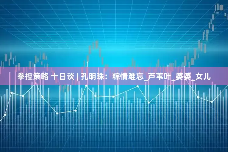 拳控策略 十日谈 | 孔明珠：粽情难忘_芦苇叶_婆婆_女儿