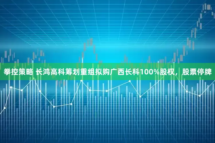 拳控策略 长鸿高科筹划重组拟购广西长科100%股权，股票停牌