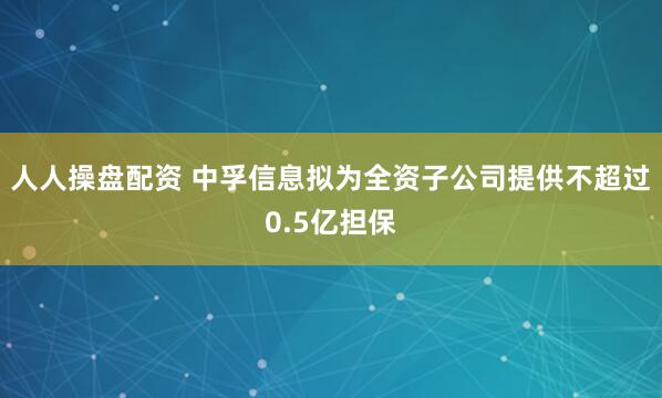 人人操盘配资 中孚信息拟为全资子公司提供不超过0.5亿担保
