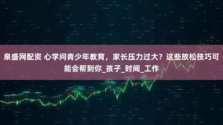 泉盛网配资 心学问青少年教育，家长压力过大？这些放松技巧可能会帮到你_孩子_时间_工作