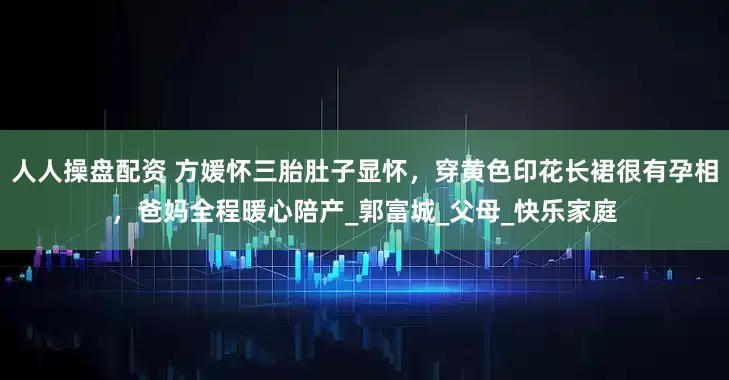 人人操盘配资 方媛怀三胎肚子显怀，穿黄色印花长裙很有孕相，爸妈全程暖心陪产_郭富城_父母_快乐家庭