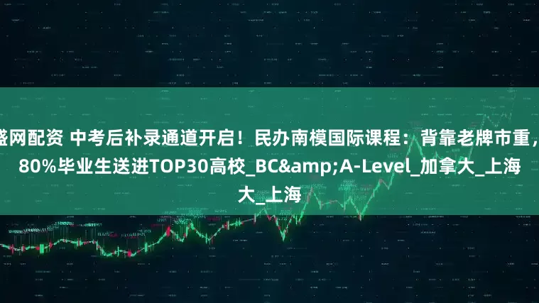 泉盛网配资 中考后补录通道开启！民办南模国际课程：背靠老牌市重，将80%毕业生送进TOP30高校_BC&A-Level_加拿大_上海