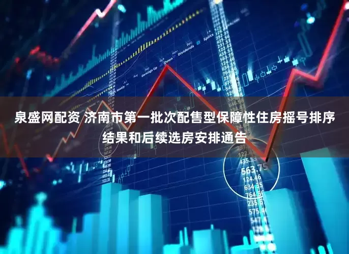 泉盛网配资 济南市第一批次配售型保障性住房摇号排序结果和后续选房安排通告