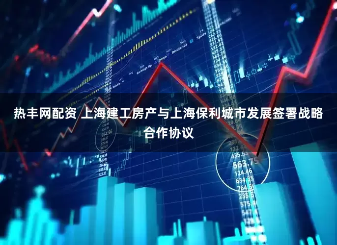 热丰网配资 上海建工房产与上海保利城市发展签署战略合作协议