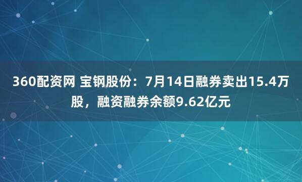 360配资网 宝钢股份：7月14日融券卖出15.4万股，融资融券余额9.62亿元