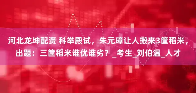 河北龙坤配资 科举殿试，朱元璋让人搬来3筐稻米，出题：三筐稻米谁优谁劣？_考生_刘伯温_人才