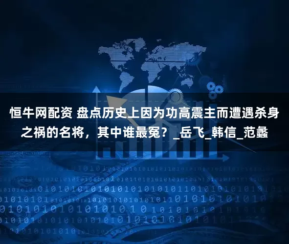 恒牛网配资 盘点历史上因为功高震主而遭遇杀身之祸的名将，其中谁最冤？_岳飞_韩信_范蠡