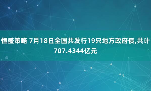 恒盛策略 7月18日全国共发行19只地方政府债,共计707.4344亿元