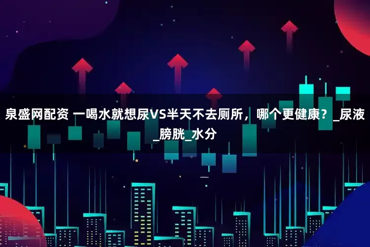泉盛网配资 一喝水就想尿VS半天不去厕所，哪个更健康？_尿液_膀胱_水分
