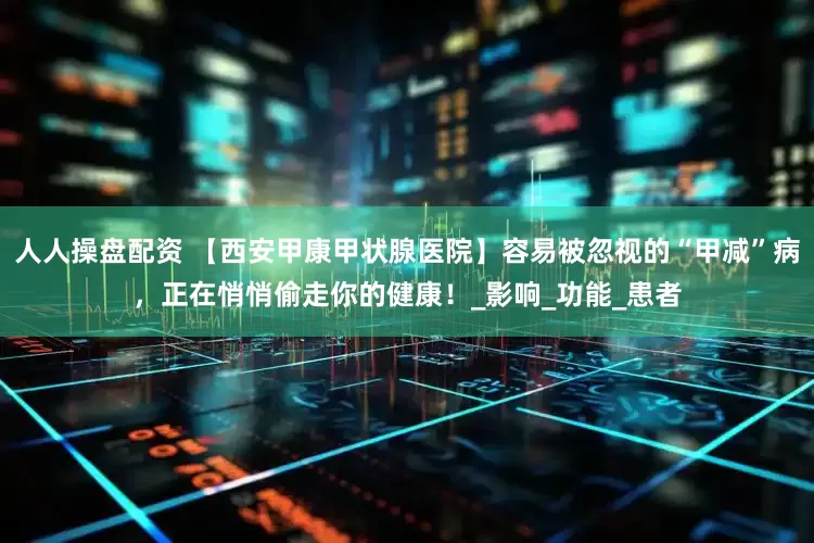 人人操盘配资 【西安甲康甲状腺医院】容易被忽视的“甲减”病，正在悄悄偷走你的健康！_影响_功能_患者