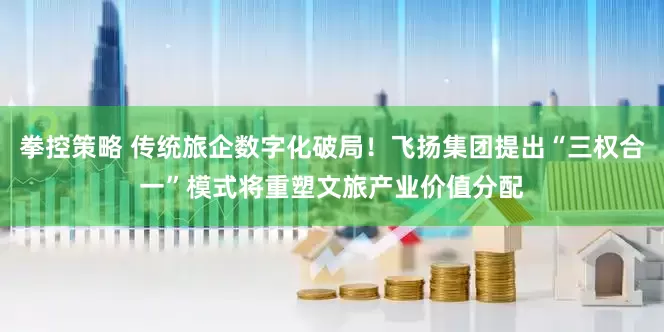 拳控策略 传统旅企数字化破局！飞扬集团提出“三权合一”模式将重塑文旅产业价值分配