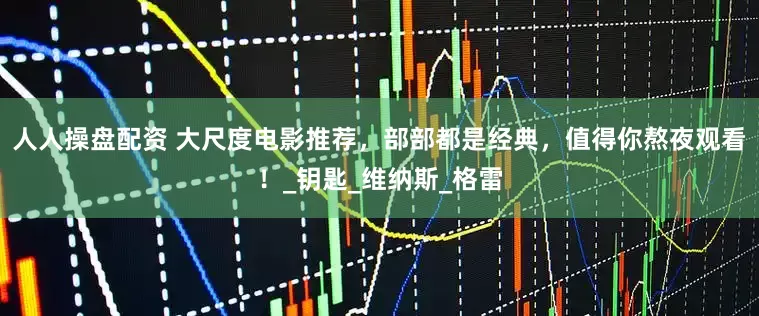 人人操盘配资 大尺度电影推荐，部部都是经典，值得你熬夜观看！_钥匙_维纳斯_格雷