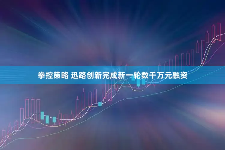 拳控策略 迅路创新完成新一轮数千万元融资