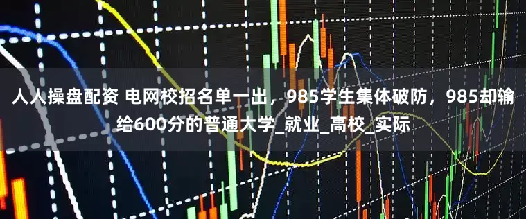 人人操盘配资 电网校招名单一出，985学生集体破防，985却输给600分的普通大学_就业_高校_实际