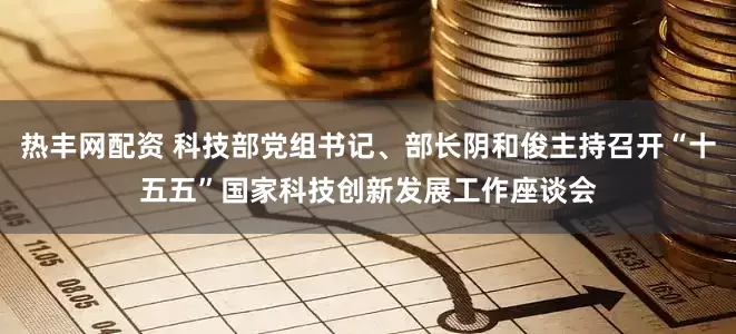 热丰网配资 科技部党组书记、部长阴和俊主持召开“十五五”国家科技创新发展工作座谈会