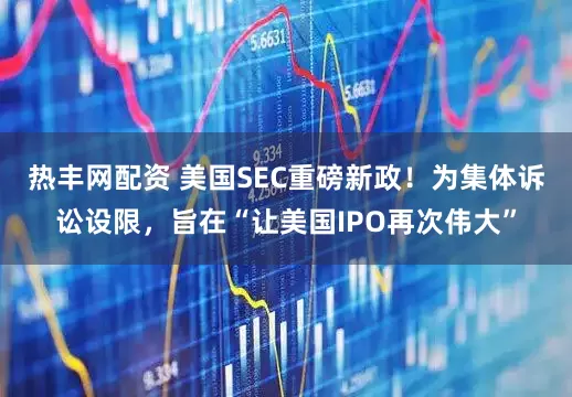 热丰网配资 美国SEC重磅新政！为集体诉讼设限，旨在“让美国IPO再次伟大”